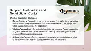 Supplier Relationships and
Negotiations (Cont.)
160
Effective Negotiation Strategies:
 Market Research: Conduct thorough market research to understand prevailing
market prices, competitor offerings, and industry standards. This equips you
with a substantial baseline for negotiation.
 Win-Win Approach: Aim for mutually beneficial agreements. Focus on creating
long-term value for both parties rather than seeking short-term gains at the
expense of the supplier relationship.
 Collaborative Problem-Solving: Approach negotiation as a collaborative effort
to find solutions that address both your needs and the supplier's.
 