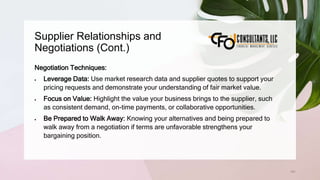 Supplier Relationships and
Negotiations (Cont.)
161
Negotiation Techniques:
 Leverage Data: Use market research data and supplier quotes to support your
pricing requests and demonstrate your understanding of fair market value.
 Focus on Value: Highlight the value your business brings to the supplier, such
as consistent demand, on-time payments, or collaborative opportunities.
 Be Prepared to Walk Away: Knowing your alternatives and being prepared to
walk away from a negotiation if terms are unfavorable strengthens your
bargaining position.
 
