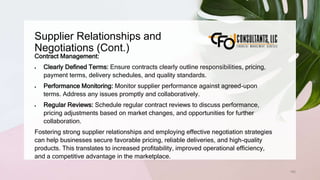 Supplier Relationships and
Negotiations (Cont.)
162
Contract Management:
 Clearly Defined Terms: Ensure contracts clearly outline responsibilities, pricing,
payment terms, delivery schedules, and quality standards.
 Performance Monitoring: Monitor supplier performance against agreed-upon
terms. Address any issues promptly and collaboratively.
 Regular Reviews: Schedule regular contract reviews to discuss performance,
pricing adjustments based on market changes, and opportunities for further
collaboration.
Fostering strong supplier relationships and employing effective negotiation strategies
can help businesses secure favorable pricing, reliable deliveries, and high-quality
products. This translates to increased profitability, improved operational efficiency,
and a competitive advantage in the marketplace.
 