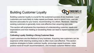 Building Customer Loyalty
164
Building customer loyalty is crucial for the sustained success of any business. Loyal
customers are more likely to make repeat purchases, tend to spend more, and can
become advocates for your brand, recommending it to others. Moreover, retaining
existing customers is generally more cost-effective than acquiring new ones.
This section will emphasize the importance of understanding customer needs and
expectations and how meeting or exceeding these can lead to repeat business and
referrals.
Cultivating Loyalty: Building a Strong Customer Base
Loyal customers are the lifeblood of any business. Acquiring new customers can be
expensive while retaining existing ones is often more cost-effective. This section
explores strategies to foster customer loyalty, encourage repeat business, make
positive word-of-mouth recommendations, and increase customer lifetime value.
 