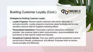 Building Customer Loyalty (Cont.)
166
Strategies for Building Customer Loyalty:
 Loyalty Programs: Reward repeat customers with points, discounts, or
exclusive benefits. Loyalty programs incentivize repeat business and provide
valuable customer data for targeted marketing efforts.
 Personalized Interactions: Personalize customer interactions whenever
possible. Use customer data to tailor communication, recommendations, and
promotions to their specific needs and interests.
 Exceptional Customer Service: Train your staff to provide exceptional customer
service that is friendly, professional, and efficient. Empower them to resolve
issues promptly and effectively.
 