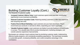 Building Customer Loyalty (Cont.)
168
The Rewards of Customer Loyalty:
 Increased Customer Lifetime Value: Loyal customers spend more over time, contributing
significantly to your business's profitability.
 Reduced Customer Acquisition Costs: Retaining existing customers is often less expensive
than acquiring new ones.
 Positive Word-of-Mouth Marketing: Loyal customers are your best advertisers. They'll
recommend your products or services to others, expanding your reach organically.
 Valuable Customer Insights: Loyal customers are likelier to provide feedback and participate
in surveys. This valuable data informs product development, marketing strategies, and
overall customer experience improvements.
Businesses can cultivate a loyal customer base by prioritizing customer needs, implementing
effective loyalty programs, and consistently exceeding expectations. This loyal base translates
to sustainable growth, increased profitability, and a solid competitive advantage in the
marketplace.
 