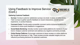 Using Feedback to Improve Service
(Cont.)
170
Gathering Customer Feedback:
 Surveys: Conduct customer satisfaction surveys via email, in-store, or online forms.
Tailor surveys to gather specific feedback on recent interactions, overall service
experience, or product features.
 Comment Cards: Provide easily accessible comment cards at physical locations for
customers to share quick feedback or suggestions.
 Social Media Monitoring: Actively monitor social media platforms for mentions of your
brand. Analyze customer sentiment and address any negative comments promptly.
 Online Review Platforms: Encourage customers to leave reviews on online platforms
like Google My Business or Yelp. These reviews provide valuable insights and can
influence purchasing decisions for potential customers.
 