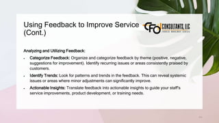 Using Feedback to Improve Service
(Cont.)
171
Analyzing and Utilizing Feedback:
 Categorize Feedback: Organize and categorize feedback by theme (positive, negative,
suggestions for improvement). Identify recurring issues or areas consistently praised by
customers.
 Identify Trends: Look for patterns and trends in the feedback. This can reveal systemic
issues or areas where minor adjustments can significantly improve.
 Actionable Insights: Translate feedback into actionable insights to guide your staff's
service improvements, product development, or training needs.
 
