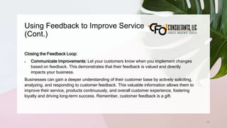 Using Feedback to Improve Service
(Cont.)
172
Closing the Feedback Loop:
 Communicate Improvements: Let your customers know when you implement changes
based on feedback. This demonstrates that their feedback is valued and directly
impacts your business.
Businesses can gain a deeper understanding of their customer base by actively soliciting,
analyzing, and responding to customer feedback. This valuable information allows them to
improve their service, products continuously, and overall customer experience, fostering
loyalty and driving long-term success. Remember, customer feedback is a gift.
 