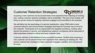 Customer Retention Strategies
Acquiring a new customer can be several times more expensive than retaining an existing
one, making customer retention strategies vital to profitability. This part of the chapter will
focus on proven tactics for keeping customers engaged and committed to the business.
We will delve into the psychology of customer satisfaction, using CRM tools to track
customer behavior and communication strategies that keep the business top-of-mind for
the customer. Techniques such as segmentation for targeted marketing, creating value
beyond the product or service, and establishing customer touchpoints will be discussed to
help businesses maintain a robust and loyal customer base.
Customer retention is the lifeblood of any successful business. Studies show acquiring a
new customer can be several times more expensive than retaining an existing one. This
section explores key strategies to keep customers engaged, satisfied, and coming back
for more.
173
 