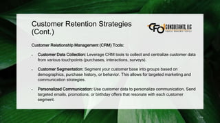 Customer Retention Strategies
(Cont.)
Customer Relationship Management (CRM) Tools:
 Customer Data Collection: Leverage CRM tools to collect and centralize customer data
from various touchpoints (purchases, interactions, surveys).
 Customer Segmentation: Segment your customer base into groups based on
demographics, purchase history, or behavior. This allows for targeted marketing and
communication strategies.
 Personalized Communication: Use customer data to personalize communication. Send
targeted emails, promotions, or birthday offers that resonate with each customer
segment.
174
 