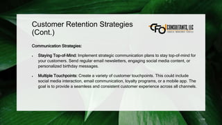 Customer Retention Strategies
(Cont.)
Communication Strategies:
 Staying Top-of-Mind: Implement strategic communication plans to stay top-of-mind for
your customers. Send regular email newsletters, engaging social media content, or
personalized birthday messages.
 Multiple Touchpoints: Create a variety of customer touchpoints. This could include
social media interaction, email communication, loyalty programs, or a mobile app. The
goal is to provide a seamless and consistent customer experience across all channels.
176
 
