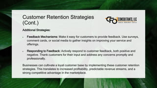 Customer Retention Strategies
(Cont.)
Additional Strategies:
 Feedback Mechanisms: Make it easy for customers to provide feedback. Use surveys,
comment cards, or social media to gather insights on improving your service and
offerings.
 Responding to Feedback: Actively respond to customer feedback, both positive and
negative. Thank customers for their input and address any concerns promptly and
professionally.
Businesses can cultivate a loyal customer base by implementing these customer retention
strategies. This translates to increased profitability, predictable revenue streams, and a
strong competitive advantage in the marketplace.
177
 