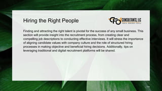 Hiring the Right People
Finding and attracting the right talent is pivotal for the success of any small business. This
section will provide insight into the recruitment process, from creating clear and
compelling job descriptions to conducting effective interviews. It will stress the importance
of aligning candidate values with company culture and the role of structured hiring
processes in making objective and beneficial hiring decisions. Additionally, tips on
leveraging traditional and digital recruitment platforms will be shared.
179
 
