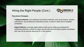 Hiring the Right People (Cont.)
Recruitment Strategies:
 Traditional Methods: Use traditional recruitment methods, such as job boards, industry
publications, and professional networking events, to reach a wider pool of qualified
candidates.
 Digital Platforms: Leverage digital platforms like social media and professional
networking sites like LinkedIn to target specific skill sets and attract passive candidates
who may not be actively searching for a new position.
182
 