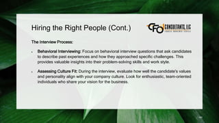 Hiring the Right People (Cont.)
The Interview Process:
 Behavioral Interviewing: Focus on behavioral interview questions that ask candidates
to describe past experiences and how they approached specific challenges. This
provides valuable insights into their problem-solving skills and work style.
 Assessing Culture Fit: During the interview, evaluate how well the candidate's values
and personality align with your company culture. Look for enthusiastic, team-oriented
individuals who share your vision for the business.
183
 