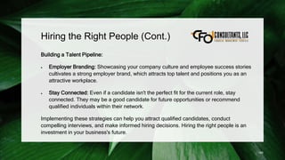 Hiring the Right People (Cont.)
Building a Talent Pipeline:
 Employer Branding: Showcasing your company culture and employee success stories
cultivates a strong employer brand, which attracts top talent and positions you as an
attractive workplace.
 Stay Connected: Even if a candidate isn't the perfect fit for the current role, stay
connected. They may be a good candidate for future opportunities or recommend
qualified individuals within their network.
Implementing these strategies can help you attract qualified candidates, conduct
compelling interviews, and make informed hiring decisions. Hiring the right people is an
investment in your business's future.
185
 