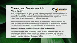 Training and Development for
Your Team
Once the right people are on board, investing in their development is critical to maintaining a
knowledgeable and agile workforce. This subsection will explore the elements of a successful
training and development program, including orientation for new hires, ongoing skill
development, and leadership training for emerging managers.
It will discuss identifying training needs, setting up mentoring and coaching programs, and
using in-house and external professional development resources. Moreover, it will emphasize
how a commitment to employee growth contributes to job satisfaction and retention.
Cultivating Your Talent: Investing in Employee Training and Development
Hiring the right people is just the first step. Equally important is equipping them with the
knowledge and skills they need to excel in their roles and contribute to your business's
success. This section delves into practical strategies for training and developing your team,
fostering a culture of continuous learning and growth.
186
 