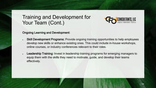 Training and Development for
Your Team (Cont.)
Ongoing Learning and Development:
 Skill Development Programs: Provide ongoing training opportunities to help employees
develop new skills or enhance existing ones. This could include in-house workshops,
online courses, or industry conferences relevant to their roles.
 Leadership Training: Invest in leadership training programs for emerging managers to
equip them with the skills they need to motivate, guide, and develop their teams
effectively.
188
 