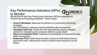 Key Performance Indicators (KPIs)
to Monitor
19
Monitoring the right Key Performance Indicators (KPIs) is essential for
maintaining and boosting profitability. These include:
• Gross Profit Margin: Measures the efficiency of production and pricing
strategies.
• Net Profit Margin: Indicates overall profitability after all expenses.
• Operating Cash Flow: Tracks the cash generated by regular business
operations, highlighting the company's ability to sustain itself.
• Return on Investment (ROI): Assesses the profitability of investments made
within the business.
• Break-even Point: Determines the sales volume at which total revenues
equal total costs, indicating the minimum performance required to avoid
losses.
 