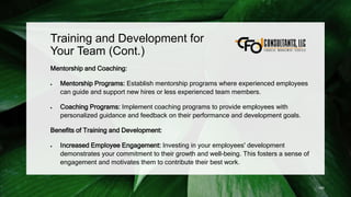 Training and Development for
Your Team (Cont.)
Mentorship and Coaching:
 Mentorship Programs: Establish mentorship programs where experienced employees
can guide and support new hires or less experienced team members.
 Coaching Programs: Implement coaching programs to provide employees with
personalized guidance and feedback on their performance and development goals.
Benefits of Training and Development:
 Increased Employee Engagement: Investing in your employees' development
demonstrates your commitment to their growth and well-being. This fosters a sense of
engagement and motivates them to contribute their best work.
190
 