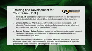 Training and Development for
Your Team (Cont.)
 Improved Job Satisfaction: Employees who continuously learn and develop are more
likely to be satisfied in their roles and less likely to seek opportunities elsewhere.
 Enhanced Skills and Knowledge: A well-trained workforce is more capable and
adaptable. Training equips your team with the skills to navigate change, adopt new
technologies, and contribute to your business's growth.
 Stronger Company Culture: Focusing on learning and development creates a culture of
continuous improvement and innovation. It encourages knowledge-sharing and
collaboration within your team.
By prioritizing training and development, you create a learning environment where your
employees can flourish. This translates to a motivated and skilled workforce, improved
performance, and a competitive advantage in the marketplace.
191
 