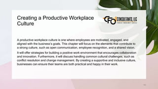 Creating a Productive Workplace
Culture
192
A productive workplace culture is one where employees are motivated, engaged, and
aligned with the business’s goals. This chapter will focus on the elements that contribute to
a strong culture, such as open communication, employee recognition, and a shared vision.
It will offer strategies for building a positive work environment that encourages collaboration
and innovation. Furthermore, it will discuss handling common cultural challenges, such as
conflict resolution and change management. By creating a supportive and inclusive culture,
businesses can ensure their teams are both practical and happy in their work.
 