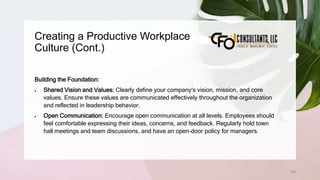 Creating a Productive Workplace
Culture (Cont.)
194
Building the Foundation:
 Shared Vision and Values: Clearly define your company's vision, mission, and core
values. Ensure these values are communicated effectively throughout the organization
and reflected in leadership behavior.
 Open Communication: Encourage open communication at all levels. Employees should
feel comfortable expressing their ideas, concerns, and feedback. Regularly hold town
hall meetings and team discussions, and have an open-door policy for managers.
 