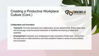 Creating a Productive Workplace
Culture (Cont.)
196
Collaboration and Innovation:
 Teamwork: Promote teamwork and collaboration across departments. Break down silos
and encourage cross-functional interaction to facilitate the sharing of ideas and
expertise.
 Empowerment: Empower your employees to take ownership of their work. Giving them
the autonomy to make decisions and solve problems fosters a sense of accountability
and innovation.
 