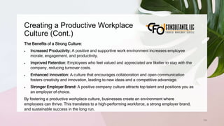 Creating a Productive Workplace
Culture (Cont.)
198
The Benefits of a Strong Culture:
 Increased Productivity: A positive and supportive work environment increases employee
morale, engagement, and productivity.
 Improved Retention: Employees who feel valued and appreciated are likelier to stay with the
company, reducing turnover costs.
 Enhanced Innovation: A culture that encourages collaboration and open communication
fosters creativity and innovation, leading to new ideas and a competitive advantage.
 Stronger Employer Brand: A positive company culture attracts top talent and positions you as
an employer of choice.
By fostering a productive workplace culture, businesses create an environment where
employees can thrive. This translates to a high-performing workforce, a strong employer brand,
and sustainable success in the long run.
 