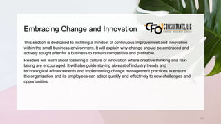 Embracing Change and Innovation
200
This section is dedicated to instilling a mindset of continuous improvement and innovation
within the small business environment. It will explain why change should be embraced and
actively sought after for a business to remain competitive and profitable.
Readers will learn about fostering a culture of innovation where creative thinking and risk-
taking are encouraged. It will also guide staying abreast of industry trends and
technological advancements and implementing change management practices to ensure
the organization and its employees can adapt quickly and effectively to new challenges and
opportunities.
 