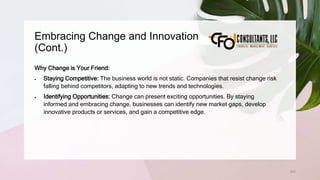 Embracing Change and Innovation
(Cont.)
201
Why Change is Your Friend:
 Staying Competitive: The business world is not static. Companies that resist change risk
falling behind competitors, adapting to new trends and technologies.
 Identifying Opportunities: Change can present exciting opportunities. By staying
informed and embracing change, businesses can identify new market gaps, develop
innovative products or services, and gain a competitive edge.
 