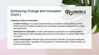 Embracing Change and Innovation
(Cont.)
202
Fostering a Culture of Innovation:
 Creative Thinking: Encourage creative thinking and problem-solving within your team.
Break away from traditional methods and encourage employees to generate new ideas
and approaches.
 Safe Space for Exploration: Create a safe space for exploration and experimentation.
Allow employees to take calculated risks and learn from failures. A culture of fear stifles
innovation.
 Open Communication: Maintain open communication channels. Encourage employees
to share ideas freely, regardless of their position or experience level. The best ideas can
come from anywhere.
 