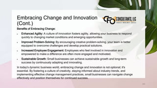 Embracing Change and Innovation
(Cont.)
205
Benefits of Embracing Change:
 Enhanced Agility: A culture of innovation fosters agility, allowing your business to respond
quickly to changing market conditions and emerging opportunities.
 Improved Problem-Solving: By encouraging creative problem-solving, your team is better
equipped to overcome challenges and develop practical solutions.
 Increased Employee Engagement: Employees who feel involved in innovation and
empowered to make a difference are often more engaged and motivated.
 Sustainable Growth: Small businesses can achieve sustainable growth and long-term
success by continuously adapting and innovating.
In today's dynamic business world, embracing change and innovation is not optional; it's
essential. By fostering a culture of creativity, staying informed about industry trends, and
implementing effective change management practices, small businesses can navigate change
effectively and position themselves for continued success.
 