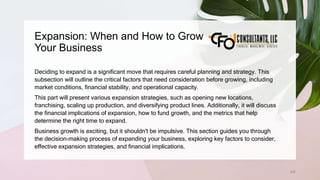 Expansion: When and How to Grow
Your Business
206
Deciding to expand is a significant move that requires careful planning and strategy. This
subsection will outline the critical factors that need consideration before growing, including
market conditions, financial stability, and operational capacity.
This part will present various expansion strategies, such as opening new locations,
franchising, scaling up production, and diversifying product lines. Additionally, it will discuss
the financial implications of expansion, how to fund growth, and the metrics that help
determine the right time to expand.
Business growth is exciting, but it shouldn't be impulsive. This section guides you through
the decision-making process of expanding your business, exploring key factors to consider,
effective expansion strategies, and financial implications.
 