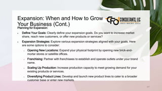 Expansion: When and How to Grow
Your Business (Cont.)
207
Planning for Expansion:
 Define Your Goals: Clearly define your expansion goals. Do you want to increase market
share, reach new customers, or offer new products or services?
 Expansion Strategies: Explore various expansion strategies aligned with your goals. Here
are some options to consider:
o Opening New Locations: Expand your physical footprint by opening new brick-and-
mortar stores or satellite offices.
o Franchising: Partner with franchisees to establish and operate outlets under your brand
name.
o Scaling Up Production: Increase production capacity to meet growing demand for your
existing products or services.
o Diversifying Product Lines: Develop and launch new product lines to cater to a broader
customer base or enter new markets.
 