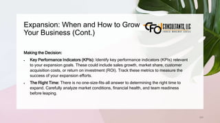 Expansion: When and How to Grow
Your Business (Cont.)
209
Making the Decision:
 Key Performance Indicators (KPIs): Identify key performance indicators (KPIs) relevant
to your expansion goals. These could include sales growth, market share, customer
acquisition costs, or return on investment (ROI). Track these metrics to measure the
success of your expansion efforts.
 The Right Time: There is no one-size-fits-all answer to determining the right time to
expand. Carefully analyze market conditions, financial health, and team readiness
before leaping.
 