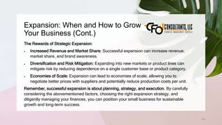 Expansion: When and How to Grow
Your Business (Cont.)
210
The Rewards of Strategic Expansion:
 Increased Revenue and Market Share: Successful expansion can increase revenue,
market share, and brand awareness.
 Diversification and Risk Mitigation: Expanding into new markets or product lines can
mitigate risk by reducing dependence on a single customer base or product category.
 Economies of Scale: Expansion can lead to economies of scale, allowing you to
negotiate better prices with suppliers and potentially reduce production costs per unit.
Remember, successful expansion is about planning, strategy, and execution. By carefully
considering the abovementioned factors, choosing the right expansion strategy, and
diligently managing your finances, you can position your small business for sustainable
growth and long-term success.
 