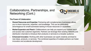 Collaborations, Partnerships, and
Networking (Cont.)
213
The Power of Collaboration:
 Shared Resources and Expertise: Partnering with complementary businesses allows
you to share resources, expertise, and knowledge. This can be particularly
advantageous for small businesses lacking in-house resources or capabilities.
 Market Expansion and Reach: Collaborations can help you expand your market reach
and access new customer segments. Partners can leverage their existing networks and
distribution channels to introduce their products or services to a broader audience.
 Enhanced Innovation: Working with other businesses can spark creativity and lead to
new ideas, products, or services. The combined expertise of multiple partners can foster
innovation and accelerate development.
 