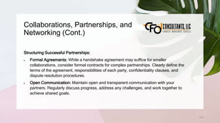 Collaborations, Partnerships, and
Networking (Cont.)
215
Structuring Successful Partnerships:
 Formal Agreements: While a handshake agreement may suffice for smaller
collaborations, consider formal contracts for complex partnerships. Clearly define the
terms of the agreement, responsibilities of each party, confidentiality clauses, and
dispute resolution procedures.
 Open Communication: Maintain open and transparent communication with your
partners. Regularly discuss progress, address any challenges, and work together to
achieve shared goals.
 