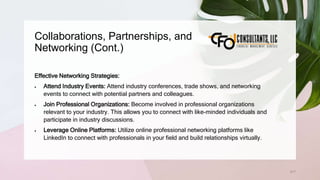 Collaborations, Partnerships, and
Networking (Cont.)
217
Effective Networking Strategies:
 Attend Industry Events: Attend industry conferences, trade shows, and networking
events to connect with potential partners and colleagues.
 Join Professional Organizations: Become involved in professional organizations
relevant to your industry. This allows you to connect with like-minded individuals and
participate in industry discussions.
 Leverage Online Platforms: Utilize online professional networking platforms like
LinkedIn to connect with professionals in your field and build relationships virtually.
 