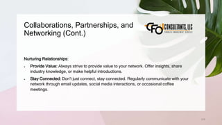 Collaborations, Partnerships, and
Networking (Cont.)
218
Nurturing Relationships:
 Provide Value: Always strive to provide value to your network. Offer insights, share
industry knowledge, or make helpful introductions.
 Stay Connected: Don't just connect, stay connected. Regularly communicate with your
network through email updates, social media interactions, or occasional coffee
meetings.
 