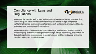 Compliance with Laws and
Regulations
Navigating the complex web of laws and regulations is essential for any business. This
section will guide small business owners through the basics of legal compliance,
highlighting the most common areas of concern, such as licensing, employment law, tax
obligations, and industry-specific regulations.
It will offer advice on how to stay informed about legal requirements, the importance of
record-keeping, and when to seek professional legal advice. Additionally, this section will
discuss the potential consequences of non-compliance and how to develop an internal
compliance program to minimize risks.
220
 