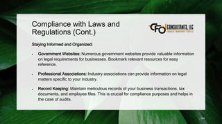 Compliance with Laws and
Regulations (Cont.)
Staying Informed and Organized:
 Government Websites: Numerous government websites provide valuable information
on legal requirements for businesses. Bookmark relevant resources for easy
reference.
 Professional Associations: Industry associations can provide information on legal
matters specific to your industry.
 Record Keeping: Maintain meticulous records of your business transactions, tax
documents, and employee files. This is crucial for compliance purposes and helps in
the case of audits.
224
 