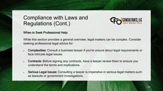 Compliance with Laws and
Regulations (Cont.)
When to Seek Professional Help:
While this section provides a general overview, legal matters can be complex. Consider
seeking professional legal advice for:
 Complexities: Consult a business lawyer if you're unsure about legal requirements or
face intricate legal issues.
 Contracts: Before signing any contracts, have a lawyer review them to ensure you
understand the terms and implications.
 Serious Legal Issues: Consulting a lawyer is imperative in serious legal matters such
as lawsuits or government investigations.
225
 