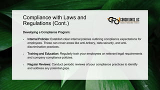Compliance with Laws and
Regulations (Cont.)
Developing a Compliance Program:
 Internal Policies: Establish clear internal policies outlining compliance expectations for
employees. These can cover areas like anti-bribery, data security, and anti-
discrimination practices.
 Training and Education: Regularly train your employees on relevant legal requirements
and company compliance policies.
 Regular Reviews: Conduct periodic reviews of your compliance practices to identify
and address any potential gaps.
227
 