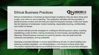 Ethical Business Practices
Ethical considerations in business go beyond legal compliance; they are about doing what
is right, even when no one is watching. This subsection will delve into the principles of
ethical business conduct and why they are critical to long-term success. It will cover topics
like fair treatment of employees, honest marketing, responsible sourcing, confidentiality,
and conflict of interest.
The section will also provide strategies for creating an ethical business culture, including
establishing a code of ethics, training employees on moral issues, and handling ethical
dilemmas. Ethical business practices are good for society; they can build trust with
customers and partners, driving profitability.
Operating a business ethically is not just about following the law; it's about building trust,
fostering a positive reputation, and demonstrating a commitment to doing what's right.
This section explores the importance of ethical business practices and provides strategies
for creating an ethical culture within your small business.
228
 