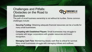 Challenges and Pitfalls:
Obstacles on the Road to
Success
The path of small business ownership is not without its hurdles. Some common
challenges include:
• Securing Funding: Obtaining adequate financial resources can be a hurdle for
many small businesses.
• Competing with Established Players: Small businesses may struggle to
compete with larger corporations with greater resources and brand
recognition.
• Managing Cash Flow: Maintaining steady cash flow is critical for survival.
Many small businesses struggle with managing inflows and outflows
effectively.
23
 