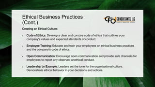 Ethical Business Practices
(Cont.)
Creating an Ethical Culture:
 Code of Ethics: Develop a clear and concise code of ethics that outlines your
company's values and expected standards of conduct.
 Employee Training: Educate and train your employees on ethical business practices
and the company's code of ethics.
 Open Communication: Encourage open communication and provide safe channels for
employees to report any observed unethical conduct.
 Leadership by Example: Leaders set the tone for the organizational culture.
Demonstrate ethical behavior in your decisions and actions.
231
 