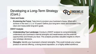 Developing a Long-Term Strategy
(Cont.)
235
Vision and Goals:
 Envisioning the Future: Take time to envision your business's future. What will it
achieve in the next 3, 5, or 10 years? Define your long-term vision and translate it into
clear and measurable long-term goals.
SWOT Analysis:
 Understanding Your Landscape: Conduct a SWOT analysis to comprehensively
understand your business's internal strengths and weaknesses and the external
opportunities and threats you face. This analysis provides valuable insights to inform
your strategic decisions.
 Strengths: Identify your business's inherent strengths. This could include your unique
product or service offering, a strong brand reputation, or a highly skilled workforce.
 
