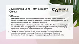 Developing a Long-Term Strategy
(Cont.)
236
SWOT Analysis:
 Weaknesses: Analyze your business's weaknesses. Are there gaps in your product
line? Do you lack specific resources or expertise? Identifying weaknesses allows you to
address them and improve your competitive advantage.
 Opportunities: Explore potential opportunities in the market. Are there new markets you
can enter? Are there emerging trends you can leverage to your advantage? Identifying
opportunities allows you to capitalize on them and drive growth.
 Threats: Be aware of potential threats to your business. This could include new
competitors, changes in customer preferences, or technological disruptions.
Understanding threats allows you to develop contingency plans and mitigate risks.
 