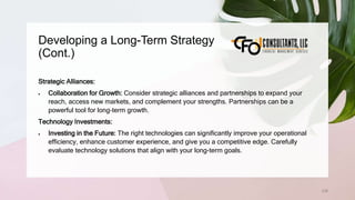 Developing a Long-Term Strategy
(Cont.)
238
Strategic Alliances:
 Collaboration for Growth: Consider strategic alliances and partnerships to expand your
reach, access new markets, and complement your strengths. Partnerships can be a
powerful tool for long-term growth.
Technology Investments:
 Investing in the Future: The right technologies can significantly improve your operational
efficiency, enhance customer experience, and give you a competitive edge. Carefully
evaluate technology solutions that align with your long-term goals.
 