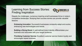 Learning from Success Stories:
Finding Inspiration
Despite the challenges, numerous inspiring small businesses thrive in today's
competitive landscape. Studying their success stories can provide valuable
lessons:
• Embracing Innovation: Successful businesses constantly adapt and evolve,
embracing new technologies and trends.
• Building a Strong Brand: A well-defined brand identity differentiates your
business and resonates with your target audience.
• Prioritizing Customer Service: Excellent customer service fosters loyalty and
encourages repeat business.
24
 