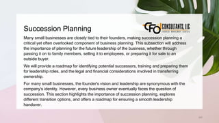 Succession Planning
240
Many small businesses are closely tied to their founders, making succession planning a
critical yet often overlooked component of business planning. This subsection will address
the importance of planning for the future leadership of the business, whether through
passing it on to family members, selling it to employees, or preparing it for sale to an
outside buyer.
We will provide a roadmap for identifying potential successors, training and preparing them
for leadership roles, and the legal and financial considerations involved in transferring
ownership.
For many small businesses, the founder's vision and leadership are synonymous with the
company's identity. However, every business owner eventually faces the question of
succession. This section highlights the importance of succession planning, explores
different transition options, and offers a roadmap for ensuring a smooth leadership
handover.
 